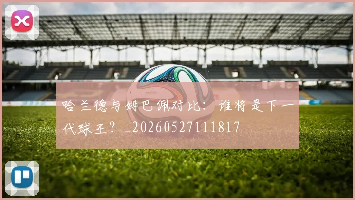 哈兰德与姆巴佩对比：谁将是下一代球王？_20260527111817