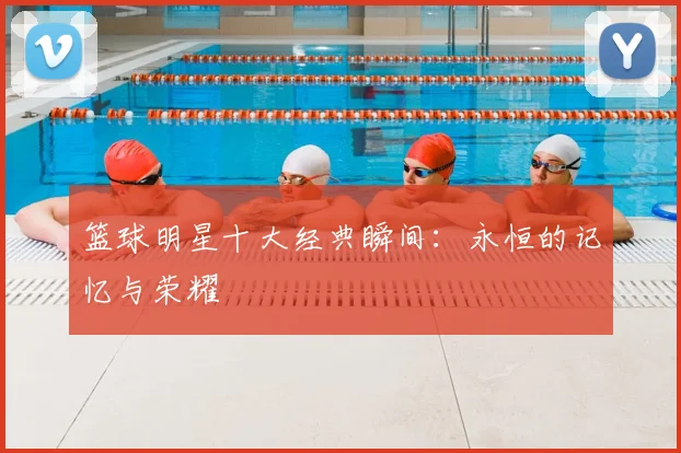 篮球明星十大经典瞬间：永恒的记忆与荣耀