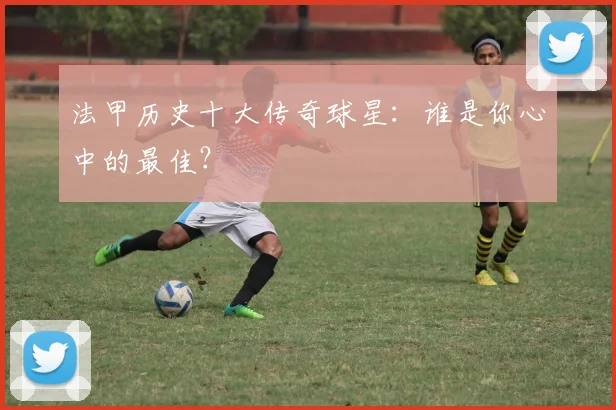 法甲历史十大传奇球星:谁是你心中的最佳?