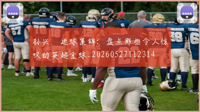 孙兴慜进球集锦：盘点那些令人惊叹的英超金球_20260527112314