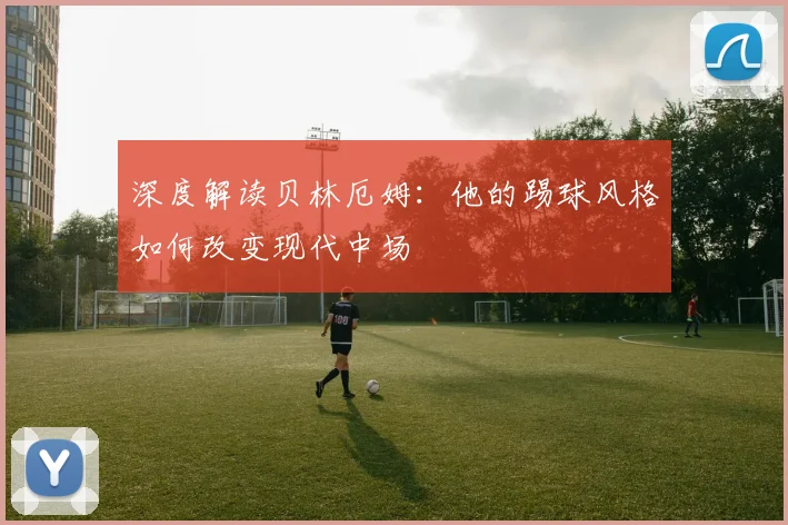 深度解读贝林厄姆:他的踢球风格如何改变现代中场