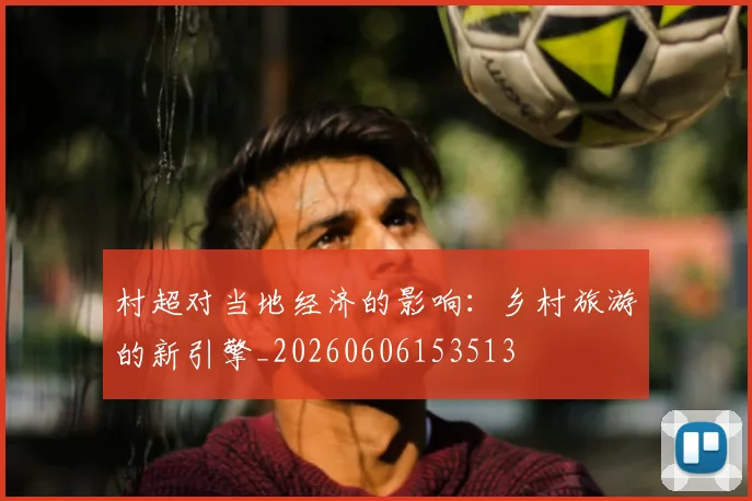 村超对当地经济的影响:乡村旅游的新引擎_20260606153513