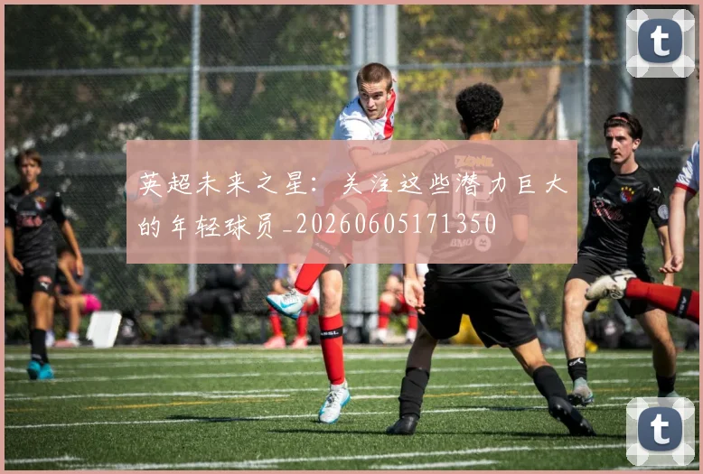 英超未来之星:关注这些潜力巨大的年轻球员_20260605171350