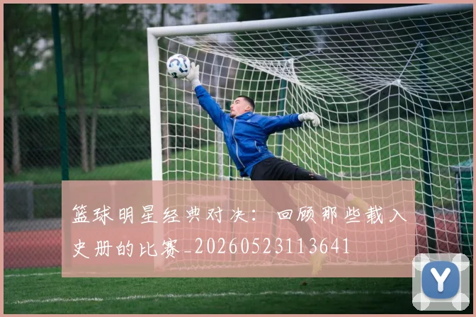 篮球明星经典对决：回顾那些载入史册的比赛_20260523113641