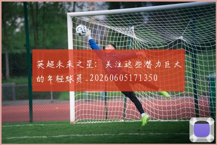英超未来之星:关注这些潜力巨大的年轻球员_20260605171350