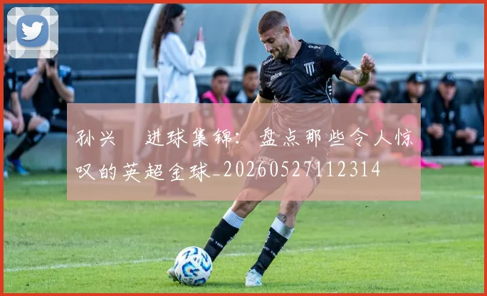 孙兴慜进球集锦：盘点那些令人惊叹的英超金球_20260527112314