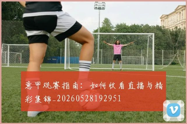 意甲观赛指南：如何收看直播与精彩集锦_20260528192951