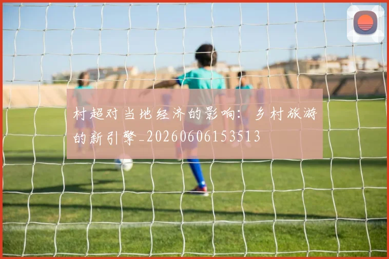 村超对当地经济的影响:乡村旅游的新引擎_20260606153513