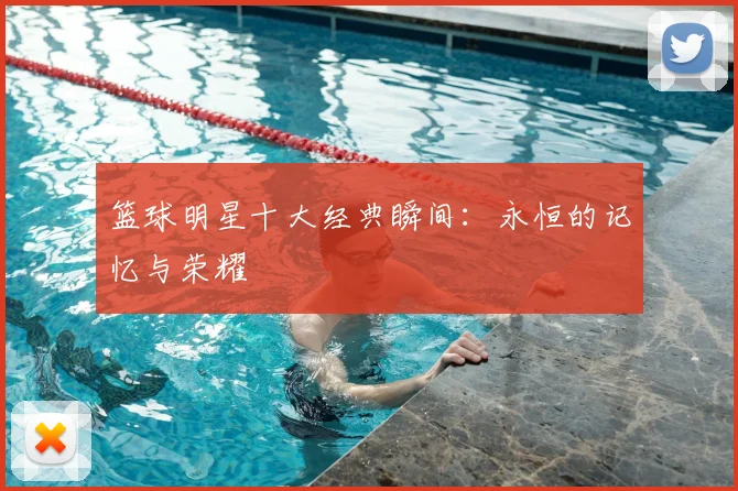 篮球明星十大经典瞬间：永恒的记忆与荣耀